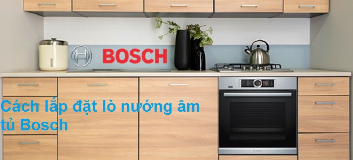 Chi tiết về cách lắp đặt lò nướng Bosch âm tủ đảm bảo tính thẫm mỹ, an toàn, hiệu quả